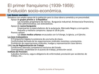 El primer franquismo (1939-1959):
Evolución socio-económica.
España durante el franquismo
Las bases sociales
Dictadura con amplio apoyo de la población pero la clase obrera sometida y en precariedad.
Apoyo de grupos previos a la República:
Los Grandes propietario de tierras; Burguesía industrial; Aristocracia financiera;
Elite administrativa; Los eclesiásticos.
Apoyo de nueva burguesía:
Empresarios y especuladores de la autarquía. Mercado Negro y corrupción.
Pequeño y mediano campesino. Apoyo el 18 de julio.
Nuevos apoyos
Las clases medias urbanas encauzadas con la Falange, la Iglesia, y el Ejército.
La clase trabajadora
El Franquismo negaba la existencia de una lucha de clases.
Conflictividad derivada de las organizaciones sindicales marxistas y anarquistas.
Prohibición de organizaciones sindicales, huelgas y representación clase obrera.
1942 Ley de Reglamentación de Trabajo.
Condiciones laborales competencia exclusiva del Estado.
Contrapartida: estabilidad en el puesto de trabajo, protección social.
Instituto de Previsión:
Subsidios familiares, seguro obligatorio de enfermedad, prestación por accidentes de
trabajo, etc...
 