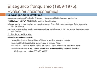 El segundo franquismo (1959-1975):
Evolución socioeconómica.
España durante el franquismo
La expansión del desarrollismo
Economía en expansión desde 1950 pero con desequilibrios internos y externos.
1957 Febrero NUEVO GOBIERNO, política liberalizadora.
Falange pierde poder y suben los tecnócratas del Opus Dei: Laureano López Rodó; apoyo de
Carrero Blanco.
Proyecto tecnocrático: modernizar económica y socialmente el país sin alterar las estructuras
autoritarias.
El plan de estabilización.
Medidas pre estabilizadoras:
Supresión sistema de cambios múltiples y devaluación de la peseta.
Congelación de los salarios, aumento de la presión fiscal.
Sistema más flexible de relaciones laborales, Ley de Convenios colectivos 1958.
Incorporación a la OCDE, Fondo Monetario Internacional y al Banco Mundial
(Préstamo en 1959 de 500.000.000 $)
 