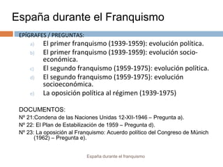 España durante el Franquismo
España durante el franquismo
EPÍGRAFES / PREGUNTAS:
a) El primer franquismo (1939-1959): evolución política.
b) El primer franquismo (1939-1959): evolución socio-
económica.
c) El segundo franquismo (1959-1975): evolución política.
d) El segundo franquismo (1959-1975): evolución
socioeconómica.
e) La oposición política al régimen (1939-1975)
DOCUMENTOS:
Nº 21:Condena de las Naciones Unidas 12-XII-1946 – Pregunta a).
Nº 22: El Plan de Estabilización de 1959 – Pregunta d).
Nº 23: La oposición al Franquismo: Acuerdo político del Congreso de Múnich
(1962) – Pregunta e).
 
