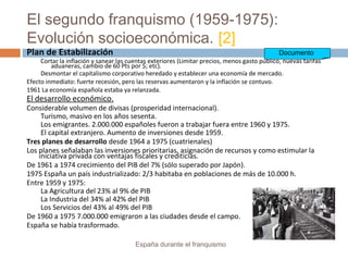 El segundo franquismo (1959-1975):
Evolución socioeconómica. [2]
España durante el franquismo
Plan de Estabilización
Cortar la inflación y sanear las cuentas exteriores (Limitar precios, menos gasto público, nuevas tarifas
aduaneras, cambio de 60 Pts por $; etc).
Desmontar el capitalismo corporativo heredado y establecer una economía de mercado.
Efecto inmediato: fuerte recesión, pero las reservas aumentaron y la inflación se contuvo.
1961 La economía española estaba ya relanzada.
El desarrollo económico.
Considerable volumen de divisas (prosperidad internacional).
Turismo, masivo en los años sesenta.
Los emigrantes. 2.000.000 españoles fueron a trabajar fuera entre 1960 y 1975.
El capital extranjero. Aumento de inversiones desde 1959.
Tres planes de desarrollo desde 1964 a 1975 (cuatrienales)
Los planes señalaban las inversiones prioritarias, asignación de recursos y como estimular la
iniciativa privada con ventajas fiscales y crediticias.
De 1961 a 1974 crecimiento del PIB del 7% (sólo superado por Japón).
1975 España un país industrializado: 2/3 habitaba en poblaciones de más de 10.000 h.
Entre 1959 y 1975:
La Agricultura del 23% al 9% de PIB
La Industria del 34% al 42% del PIB
Los Servicios del 43% al 49% del PIB
De 1960 a 1975 7.000.000 emigraron a las ciudades desde el campo.
España se había trasformado.
Documento
 
