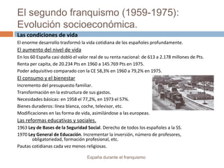 El segundo franquismo (1959-1975):
Evolución socioeconómica.
España durante el franquismo
Las condiciones de vida
El enorme desarrollo trasformó la vida cotidiana de los españoles profundamente.
El aumento del nivel de vida
En los 60 España casi dobló el valor real de su renta nacional: de 613 a 2.178 millones de Pts.
Renta per capita, de 20.234 Pts en 1960 a 145.769 Pts en 1975.
Poder adquisitivo comparado con la CE 58,3% en 1960 a 79,2% en 1975.
El consumo y el bienestar
Incremento del presupuesto familiar.
Transformación en la estructura de sus gastos.
Necesidades básicas: en 1958 el 77,2%, en 1973 el 57%.
Bienes duraderos: línea blanca, coche, televisor, etc.
Modificaciones en las forma de vida, asimilándose a las europeas.
Las reformas educativas y sociales.
1963 Ley de Bases de la Seguridad Social. Derecho de todos los españoles a la SS.
1970 Ley General de Educación. Incrementar la inversión, número de profesores,
obligatoriedad, formación profesional, etc.
Pautas cotidianas cada vez menos religiosas.
 