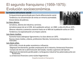 El segundo franquismo (1959-1975):
Evolución socioeconómica.
España durante el franquismo
La nueva estructura social
Enriquecimiento generalizado pero fuerte diferenciación social.
Tendencia a la concentración de rentas en minoría acomodada.
Graves bolsas de pobreza.
La clase obrera.
Jornaleros, obreros de industria y servicios.
Jornaleros pasan de ser el 23% de la población activan en 1960 a sólo el 6,3% en 1975 .
Obreros industria y comercio crecieron hasta ser el 40% de la población activa en 1975.
Tendencia a la especialización y la mejora salarial.
Las clases medias.
Aumento hasta sobrepasar ligeramente a la clase obrera en 1975.
Nuevas clases medias, urbanas, profesiones liberales, funcionarios, trabajadores no
manuales.
Las clases altas.
1975 el 6%, círculo de poder económico e influencia.
Oligarquía terrateniente; grandes empresarios de la industria; Aristocracia financiera
Cuerpos de elite de la administración del Estado; mandos superiores del Ejército
Oligarquía terrateniente perdió poder y la Burguesía industrial fue potenciada junto con
burocracia.
La aristocracia financiera como núcleo hegemónico.
 