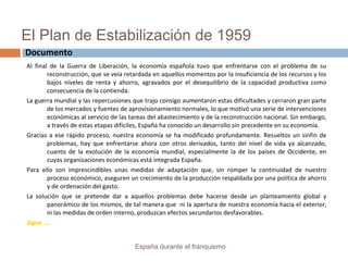 El Plan de Estabilización de 1959
Al final de la Guerra de Liberación, la economía española tuvo que enfrentarse con el problema de su
reconstrucción, que se veía retardada en aquellos momentos por la insuficiencia de los recursos y los
bajos niveles de renta y ahorro, agravados por el desequilibrio de la capacidad productiva como
consecuencia de la contienda.
La guerra mundial y las repercusiones que trajo consigo aumentaron estas dificultades y cerraron gran parte
de los mercados y fuentes de aprovisionamiento normales, lo que motivó una serie de intervenciones
económicas al servicio de las tareas del abastecimiento y de la reconstrucción nacional. Sin embargo,
a través de estas etapas difíciles, España ha conocido un desarrollo sin precedente en su economía.
Gracias a ese rápido proceso, nuestra economía se ha modificado profundamente. Resueltos un sinfín de
problemas, hay que enfrentarse ahora con otros derivados, tanto del nivel de vida ya alcanzado,
cuanto de la evolución de la economía mundial, especialmente la de los países de Occidente, en
cuyas organizaciones económicas está integrada España.
Para ello son imprescindibles unas medidas de adaptación que, sin romper la continuidad de nuestro
proceso económico, aseguren un crecimiento de la producción respaldada por una política de ahorro
y de ordenación del gasto.
La solución que se pretende dar a aquellos problemas debe hacerse desde un planteamiento global y
panorámico de los mismos, de tal manera que ni la apertura de nuestra economía hacia el exterior,
ni las medidas de orden interno, produzcan efectos secundarios desfavorables.
Sigue ….
España durante el franquismo
Documento
 