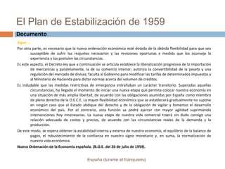 El Plan de Estabilización de 1959
Sigue ….
Por otra parte, es necesario que la nueva ordenación económica esté dotada de la debida flexibilidad para que sea
susceptible de sufrir los reajustes necesarios y las revisiones oportunas a medida que los aconseje la
experiencia y los postulen las circunstancias.
Es este aspecto, el Decreto-ley que a continuación se articula establece la liberalización progresiva de la importación
de mercancías y paralelamente, la de su comercio interior; autoriza la convertibilidad de la peseta y una
regulación del mercado de divisas; faculta al Gobierno para modificar las tarifas de determinados impuestos y
al Ministerio de Hacienda para dictar normas acerca del volumen de créditos.
Es indudable que las medidas restrictivas de emergencia entrañaban un carácter transitorio. Superadas aquellas
circunstancias, ha llegado el momento de iniciar una nueva etapa que permita colocar nuestra economía en
una situación de más amplia libertad, de acuerdo con las obligaciones asumidas por España como miembro
de pleno derecho de la O.E.C.E. La mayor flexibilidad económica que se establecerá gradualmente no supone
en ningún caso que el Estado abdique del derecho y de la obligación de vigilar y fomentar el desarrollo
económico del país. Por el contrario, esta función se podrá ejercer con mayor agilidad suprimiendo
intervenciones hoy innecesarias. La nueva etapa de nuestra vida comercial traerá sin duda consigo una
relación adecuada de costos y precios, de acuerdo con las circunstancias reales de la demanda y la
producción.
De este modo, se espera obtener la estabilidad interna y externa de nuestra economía, el equilibrio de la balanza de
pagos, el robustecimiento de la confianza en nuestro signo monetario y, en suma, la normalización de
nuestra vida económica.
Nueva Ordenación de la Economía española. (B.O.E. del 20 de julio de 1959).
España durante el franquismo
Documento
 
