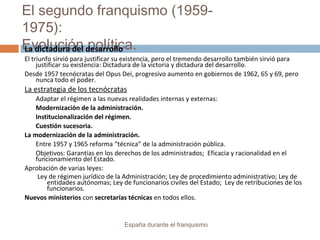 El segundo franquismo (1959-
1975):
Evolución política.
España durante el franquismo
La dictadura del desarrollo
El triunfo sirvió para justificar su existencia, pero el tremendo desarrollo también sirvió para
justificar su existencia: Dictadura de la victoria y dictadura del desarrollo.
Desde 1957 tecnócratas del Opus Dei, progresivo aumento en gobiernos de 1962, 65 y 69, pero
nunca todo el poder.
La estrategia de los tecnócratas
Adaptar el régimen a las nuevas realidades internas y externas:
Modernización de la administración.
Institucionalización del régimen.
Cuestión sucesoria.
La modernización de la administración.
Entre 1957 y 1965 reforma “técnica” de la administración pública.
Objetivos: Garantías en los derechos de los administrados; Eficacia y racionalidad en el
funcionamiento del Estado.
Aprobación de varias leyes:
Ley de régimen jurídico de la Administración; Ley de procedimiento administrativo; Ley de
entidades autónomas; Ley de funcionarios civiles del Estado; Ley de retribuciones de los
funcionarios.
Nuevos ministerios con secretarías técnicas en todos ellos.
 