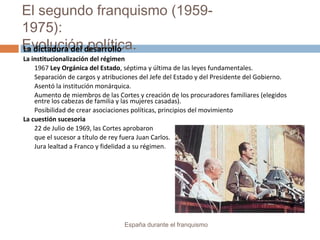 El segundo franquismo (1959-
1975):
Evolución política.
España durante el franquismo
La dictadura del desarrollo
La institucionalización del régimen
1967 Ley Orgánica del Estado, séptima y última de las leyes fundamentales.
Separación de cargos y atribuciones del Jefe del Estado y del Presidente del Gobierno.
Asentó la institución monárquica.
Aumento de miembros de las Cortes y creación de los procuradores familiares (elegidos
entre los cabezas de familia y las mujeres casadas).
Posibilidad de crear asociaciones políticas, principios del movimiento
La cuestión sucesoria
22 de Julio de 1969, las Cortes aprobaron
que el sucesor a título de rey fuera Juan Carlos.
Jura lealtad a Franco y fidelidad a su régimen.
 