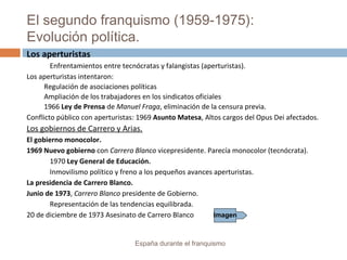 El segundo franquismo (1959-1975):
Evolución política.
España durante el franquismo
Los aperturistas
Enfrentamientos entre tecnócratas y falangistas (aperturistas).
Los aperturistas intentaron:
Regulación de asociaciones políticas
Ampliación de los trabajadores en los sindicatos oficiales
1966 Ley de Prensa de Manuel Fraga, eliminación de la censura previa.
Conflicto público con aperturistas: 1969 Asunto Matesa, Altos cargos del Opus Dei afectados.
Los gobiernos de Carrero y Arias.
El gobierno monocolor.
1969 Nuevo gobierno con Carrero Blanco vicepresidente. Parecía monocolor (tecnócrata).
1970 Ley General de Educación.
Inmovilismo político y freno a los pequeños avances aperturistas.
La presidencia de Carrero Blanco.
Junio de 1973, Carrero Blanco presidente de Gobierno.
Representación de las tendencias equilibrada.
20 de diciembre de 1973 Asesinato de Carrero Blanco Imagen
 