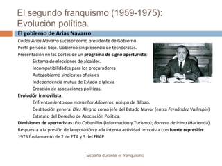 El segundo franquismo (1959-1975):
Evolución política.
España durante el franquismo
El gobierno de Arias Navarro
Carlos Arias Navarro sucesor como presidente de Gobierno
Perfil personal bajo. Gobierno sin presencia de tecnócratas.
Presentación en las Cortes de un programa de signo aperturista:
Sistema de elecciones de alcaldes.
Incompatibilidades para los procuradores
Autogobierno sindicatos oficiales
Independencia mutua de Estado e Iglesia
Creación de asociaciones políticas.
Evolución inmovilista:
Enfrentamiento con monseñor Añoveros, obispo de Bilbao.
Destitución general Díez Alegría como jefe del Estado Mayor (entra Fernández Vallespin)
Estatuto del Derecho de Asociación Política.
Dimisiones de aperturistas: Pio Cabanillas (Información y Turismo); Barrera de Irimo (Hacienda).
Respuesta a la presión de la oposición y a la intensa actividad terrorista con fuerte represión:
1975 fusilamiento de 2 de ETA y 3 del FRAP.
 