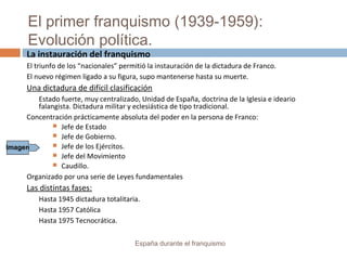 El primer franquismo (1939-1959):
Evolución política.
España durante el franquismo
La instauración del franquismo
El triunfo de los “nacionales” permitió la instauración de la dictadura de Franco.
El nuevo régimen ligado a su figura, supo mantenerse hasta su muerte.
Una dictadura de difícil clasificación
Estado fuerte, muy centralizado, Unidad de España, doctrina de la Iglesia e ideario
falangista. Dictadura militar y eclesiástica de tipo tradicional.
Concentración prácticamente absoluta del poder en la persona de Franco:
 Jefe de Estado
 Jefe de Gobierno.
 Jefe de los Ejércitos.
 Jefe del Movimiento
 Caudillo.
Organizado por una serie de Leyes fundamentales
Las distintas fases:
Hasta 1945 dictadura totalitaria.
Hasta 1957 Católica
Hasta 1975 Tecnocrática.
Imagen
 