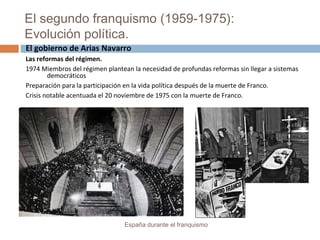 El segundo franquismo (1959-1975):
Evolución política.
España durante el franquismo
El gobierno de Arias Navarro
Las reformas del régimen.
1974 Miembros del régimen plantean la necesidad de profundas reformas sin llegar a sistemas
democráticos
Preparación para la participación en la vida política después de la muerte de Franco.
Crisis notable acentuada el 20 noviembre de 1975 con la muerte de Franco.
 