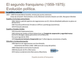 El segundo franquismo (1959-1975):
Evolución política.
España durante el franquismo
La política exterior
1957 – 1969 Fernando María Castiella, ministro de asuntos exteriores.
Líneas de actuación: Acercamiento a la CE; Mantener estrecha relación con USA ; Recuperar Gibraltar
España y la Europa comunitaria
1962, febrero, petición apertura de negociaciones con CE. Informe Birkelbalk (adhesión no plena sin
democracia).
1967 Acuerdo preferencial, firmado en 1970 en Luxemburgo (económico).
1973 Protocolo adicional.
España y Estados Unidos
1953 Acuerdo hispanoamericano.
1963 Intento de cambiar el Pacto bilateral por un Tratado de cooperación y seguridad mutua
(aumento del pago y apoyo para entrar en la OTAN y CE).
Pero prorroga del de 1953.
1970 Acuerdo de Amistad y Cooperación (por 5 años) algunas concesiones a España.
Gibraltar y la descolonización
1964 Apertura de negociaciones con Gran Bretaña.
Aislamiento del Peñón (1969- 1984 cierre de la verja del peñón)
1968 Independencia de Guinea Ecuatorial.
1969 Devolución de Ifni a Marruecos.
1975 Sahara occidental entre Marruecos y Mauritania.
Imagen
 