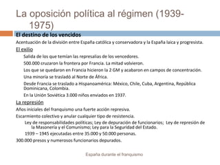 La oposición política al régimen (1939-
1975)
España durante el franquismo
El destino de los vencidos
Acentuación de la división entre España católica y conservadora y la España laica y progresista.
El exilio
Salida de los que temían las represalias de los vencedores.
500.000 cruzaron la frontera por Francia. La mitad volvieron.
Los que se quedaron en Francia hicieron la 2 GM y acabaron en campos de concentración.
Una minoría se trasladó al Norte de África.
Desde Francia se traslado a Hispanoamérica: México, Chile, Cuba, Argentina, República
Dominicana, Colombia.
En la Unión Soviética 3.000 niños enviados en 1937.
La represión
Años iníciales del franquismo una fuerte acción represiva.
Escarmiento colectivo y anular cualquier tipo de resistencia.
Ley de responsabilidades políticas; Ley de depuración de funcionarios; Ley de represión de
la Masonería y el Comunismo; Ley para la Seguridad del Estado.
1939 – 1945 ejecutadas entre 35.000 y 50.000 personas.
300.000 presos y numerosos funcionarios depurados.
 