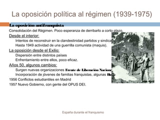 La oposición política al régimen (1939-1975)
España durante el franquismo
La oposición antifranquista
Consolidación del Régimen. Poco esperanza de derribarlo a corto plazo.
Desde el interior:
Intentos de reconstruir en la clandestinidad partidos y sindicatos.
Hasta 1949 actividad de una guerrilla comunista (maquis).
La oposición desde el Exilio:
Dispersión entre distintos países
Enfrentamiento entre ellos, poco eficaz.
Años 50, algunos cambios:
Surgen nuevas organizaciones Frente de Liberación Nacional.
Incorporación de jóvenes de familias franquistas, algunas Huelgas.
1956 Conflictos estudiantiles en Madrid
1957 Nuevo Gobierno, con gente del OPUS DEI.
 
