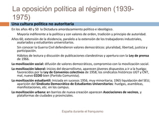 La oposición política al régimen (1939-
1975)
España durante el franquismo
Una cultura política no autoritaria
En los años 40 y 50 la Dictadura amordazamiento político e ideológico.
Mayoría indiferente a la política y con valores de orden, tradición y principio de autoridad.
Años 60, extensión de la disidencia, paralelo a la extensión de los trabajadores industriales,
asalariados y estudiantes universitarios.
Sin conocer la Guerra Civil defendieron valores democráticos: pluralidad, libertad, justicia y
participación.
Hábitos de lectura y discusión de publicaciones clandestinas y apertura con la Ley de prensa
de 1966.
La movilización social: difusión de valores democráticos, compromiso con la movilización social.
La movilización laboral: inicios del desarrollismo, aparecen jóvenes dispuestos a ir a la huelga;
favorecidos por la Ley de Convenios colectivos de 1958; los sindicatos históricos UGT y CNT,
mal, nuevo CCOO bien (Partido Comunista).
La movilización estudiantil: Iniciada en sucesos 1956, muy minoritaria; 1965 liquidación del SEU;
aparición del Sindicato Democrático de Estudiantes Universitarios: huelgas, asambleas,
manifestaciones, etc. en los campus.
La movilización urbana: en barrios de nueva creación aparecen Asociaciones de vecinos, y
plataformas de ciudades y provinciales.
 