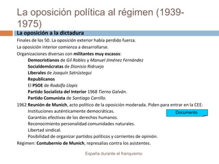 La oposición política al régimen (1939-
1975)
España durante el franquismo
La oposición a la dictadura
Finales de los 50. La oposición exterior había perdido fuerza.
La oposición interior comienza a desarrollarse.
Organizaciones diversas con militantes muy escasos:
Democristianos de Gil Robles y Manuel Jiménez Fernández
Socialdemócratas de Dionisio Ridruejo
Liberales de Joaquín Satrústegui
Republicanos
El PSOE de Rodolfo Llopis
Partido Socialista del Interior 1968 Tierno Galván.
Partido Comunista de Santiago Carrillo.
1962 Reunión de Munich, acto político de la oposición moderada. Piden para entrar en la CEE:
Instituciones auténticamente democráticas.
Garantías efectivas de los derechos humanos.
Reconocimiento personalidad comunidades naturales.
Libertad sindical.
Posibilidad de organizar partidos políticos y corrientes de opinión.
Régimen: Contubernio de Munich, represalias contra los asistentes.
Documento
 