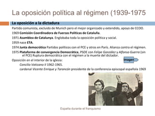 La oposición política al régimen (1939-1975
España durante el franquismo
La oposición a la dictadura
Partido comunista, excluido de Munich pero el mejor organizado y extendido, apoyo de CCOO.
1969 Comisión Coordinadora de Fuerzas Políticas de Cataluña.
1971 Asamblea de Catalunya. Englobaba toda la oposición política y social.
1959 nace ETA.
1974 Junta democrática Partidos políticos con el PCE y otros en París. Alianza contra el régimen.
1975 Plataforma de convergencia Democrática, PSOE con Felipe González y Alfonso Guerra (sin
el PCE) Ruptura democrática con el régimen a la muerte del dictador.
Oposición en el interior de la iglesia:
Concilio Vaticano II 1962-1965.
cardenal Vicente Enrique y Tarancón presidente de la conferencia episcopal española 1969
Imagen
 