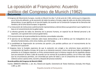 La oposición al Franquismo: Acuerdo
político del Congreso de Munich (1962)
El Congreso del Movimiento Europeo, reunido en Munich los días 7 y 8 de junio de 1.962, estima que la integración,
ya en forma de adhesión, ya de asociación de todos los países a Europa, exige de cada uno de ellos instituciones
democráticas, lo que significa en el caso de España, de acuerdo con la Convención Europea de los Derechos del
Hombre y de la Carta Social Europea, lo siguiente:
1° La instauración de instituciones auténticamente representativas y democráticas que garanticen que el gobierno se
basa en el consentimiento de los gobernados.
2° La efectiva garantía de todos los derechos de la persona humana, en especial los de libertad personal y de
expresión, con supresión de la censura gubernativa.
3° El reconocimiento de la personalidad de las distintas comunidades naturales.
4° El ejercicio de las libertades sindicales sobre bases democráticas y de la defensa por los trabajadores de sus
derechos fundamentales, entre otros medios, por el de huelga.
5° La posibilidad de Organización de corrientes de opinión y de partidos políticos con el reconocimiento de los
derechos de la oposición.
El Congreso tiene la fundada esperanza de que la evolución con arreglo a las anteriores bases permitirá la
incorporación de España a Europa, de la que es un elemento esencial, y toma nota de que todos los delegados
presentes en el Congreso expresan su firme convencimiento que la inmensa mayoría de los españoles desean
que esa evolución se lleve a cabo de acuerdo con las normas de la prudencia política, con el ritmo más rápido
que las circunstancias permitan, con sinceridad por parte de todos y con el compromiso de renunciar a toda
violencia activa o pasiva antes, durante y después del proceso evolutivo.
Acuerdo político del Congreso de Munich (1962)
Fuente: ARMESTO SÁNCHEZ, J., (et. Al.), Historia de España. Comentario de Textos históricos, Granada, Port Royal,
1.997, p. 297.
España durante el franquismo
Documento
 