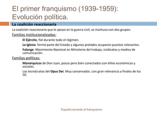El primer franquismo (1939-1959):
Evolución política.
España durante el franquismo
La coalición reaccionaria
La coalición reaccionaria que le apoyo en la guerra civil, se mantuvo con dos grupos:
Familias institucionalizadas:
El Ejército, fiel durante todo el régimen.
La Iglesia formó parte del Estado y algunos prelados ocuparon puestos relevantes.
Falange. Movimiento Nacional en Ministerio del trabajo, sindicatos y medios de
comunicación.
Familias políticas:
Monárquicos de Don Juan, pocos pero bien conectados con elites económicas y
sociales.
Los tecnócratas del Opus Dei. Muy conservador, con gran relevancia a finales de los
50.
 
