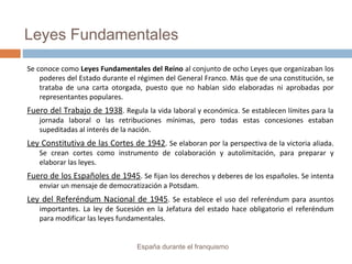 Leyes Fundamentales
Se conoce como Leyes Fundamentales del Reino al conjunto de ocho Leyes que organizaban los
poderes del Estado durante el régimen del General Franco. Más que de una constitución, se
trataba de una carta otorgada, puesto que no habían sido elaboradas ni aprobadas por
representantes populares.
Fuero del Trabajo de 1938. Regula la vida laboral y económica. Se establecen límites para la
jornada laboral o las retribuciones mínimas, pero todas estas concesiones estaban
supeditadas al interés de la nación.
Ley Constitutiva de las Cortes de 1942. Se elaboran por la perspectiva de la victoria aliada.
Se crean cortes como instrumento de colaboración y autolimitación, para preparar y
elaborar las leyes.
Fuero de los Españoles de 1945. Se fijan los derechos y deberes de los españoles. Se intenta
enviar un mensaje de democratización a Potsdam.
Ley del Referéndum Nacional de 1945. Se establece el uso del referéndum para asuntos
importantes. La ley de Sucesión en la Jefatura del estado hace obligatorio el referéndum
para modificar las leyes fundamentales.
España durante el franquismo
 