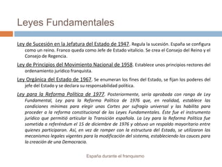 Leyes Fundamentales
Ley de Sucesión en la Jefatura del Estado de 1947. Regula la sucesión. España se configura
como un reino. Franco queda como Jefe de Estado vitalicio. Se crea el Consejo del Reino y el
Consejo de Regencia.
Ley de Principios del Movimiento Nacional de 1958. Establece unos principios rectores del
ordenamiento jurídico franquista.
Ley Orgánica del Estado de 1967. Se enumeran los fines del Estado, se fijan los poderes del
jefe del Estado y se declara su responsabilidad política.
Ley para la Reforma Política de 1977. Posteriormente, sería aprobada con rango de Ley
Fundamental, Ley para la Reforma Política de 1976 que, en realidad, establece las
condiciones mínimas para elegir unas Cortes por sufragio universal y las habilita para
proceder a la reforma constitucional de las Leyes Fundamentales. Éste fue el instrumento
jurídico que permitió articular la Transición española. La Ley para la Reforma Política fue
sometida a referéndum el 15 de diciembre de 1976 y obtuvo un respaldo mayoritario entre
quienes participaron. Así, en vez de romper con la estructura del Estado, se utilizaron los
mecanismos legales vigentes para la modificación del sistema, estableciendo los cauces para
la creación de una Democracia.
España durante el franquismo
 