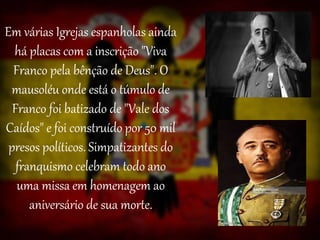 Em várias Igrejas espanholas ainda
há placas com a inscrição "Viva
Franco pela bênção de Deus". O
mausoléu onde está o túmulo de
Franco foi batizado de "Vale dos
Caídos" e foi construído por 50 mil
presos políticos. Simpatizantes do
franquismo celebram todo ano
uma missa em homenagem ao
aniversário de sua morte.
 