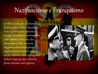 Nazifascismo e Franquismo
O AXIS era uma sala de desconfiança
de três gangues. Hitler, Mussolini e
Franco. O trio queria dominar a
Europa e perpetuar-se no trono com
poder absoluto. Para isso, eles
precisavam-se. Mas, ao enviar
telegramas de saudação foram
esgueirando-se através do quintal
que fez relatórios sobre as fraquezas
mútuas e logo que deu a Retorno
foram criticados como goleiros.
 