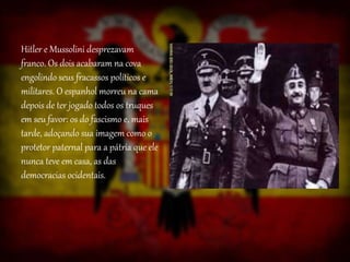 Hitler e Mussolini desprezavam
franco. Os dois acabaram na cova
engolindo seus fracassos políticos e
militares. O espanhol morreu na cama
depois de ter jogado todos os truques
em seu favor: os do fascismo e, mais
tarde, adoçando sua imagem como o
protetor paternal para a pátria que ele
nunca teve em casa, as das
democracias ocidentais.
 