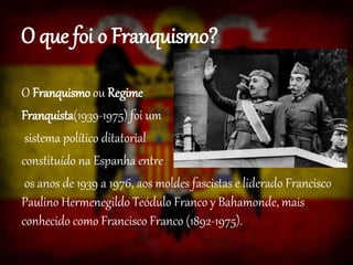 O que foi o Franquismo?
O Franquismo ou Regime
Franquista(1939-1975) foi um
sistema político ditatorial
constituído na Espanha entre
os anos de 1939 a 1976, aos moldes fascistas e liderado Francisco
Paulino Hermenegildo Teódulo Franco y Bahamonde, mais
conhecido como Francisco Franco (1892-1975).
 