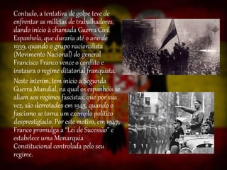 Contudo, a tentativa de golpe teve de
enfrentar as milícias de trabalhadores,
dando início à chamada Guerra Civil
Espanhola, que duraria até o ano de
1939, quando o grupo nacionalista
(Movimento Nacional) do general
Francisco Franco vence o conflito e
instaura o regime ditatorial franquista.
Neste ínterim, tem início a Segunda
Guerra Mundial, na qual os espanhóis se
aliam aos regimes fascistas, que por sua
vez, são derrotados em 1945, quando o
fascismo se torna um exemplo político
desprestigiado. Por este motivo, em 1947,
Franco promulga a “Lei de Sucessão” e
estabelece uma Monarquia
Constitucional controlada pelo seu
regime.
 