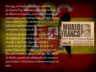 Em 1953, os Estados Unidos, no contexto
da Guerra Fria, investem centenas de milhões
de dólares na Espanha para conter o avanço do
comunismo e, em contrapartida, estabelecessem
bases militares no território espanhol e recebem
soldados espanhóis para combater o
comunismo na Guerra da Coreia.
Na década de 1960, o nível (e qualidade) de vida
da população espanhola atinge um patamar
elevado, o que levou algumas pessoas a
considerar que este fato tenha sito fruto da
gestão franquista. Contudo, o regime teve um
fim com a morte do ditador, em 1975 na cidade
de Madri, quando foi substituído pelo monarca
Juan Carlos I e teve início a redemocratização do
país.
 