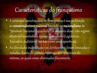 Características do franquismo
• A principal característica do franquismo é sua inclinação
ao conservadorismo nacional baseado no nacionalismo da
“Unidade Nacional Espanhola”. A despeito disso, este regime
ditatorial mantinha a divisão de poderes (Legislativo,
Executivo, Judiciário) apenas como uma aparência.
• As liberdades individuais e os direitos civis foram limitadas e
violadas diante da grande repressão aos opositores do
sistema, os quais eram eliminados fisicamente.
 