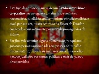 • Este tipo de atitude emanava de um Estadoautoritário e
corporativo que apregoava um discurso romântico
nacionalista, catolicista, anticomunismo e tradicionalista, o
qual, por sua vez, estava centrado na figura do Ditador,
enaltecido constantemente por meio de propagandas de
Estado.
• Por fim, vale apontar alguns números do franquismo:
300.000 pessoas aprisionadas em prisões de trabalho
disciplinatório; dezenas de milhares enviadas ao exílio;
150.000 fuzilados por causas políticas e mais de 30.000
desaparecidos.
 