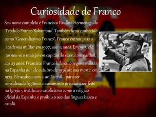 Curiosidade de Franco
Seu nome completo é Francisco Paulino Hermenegildo
Teódulo Franco Bahamond. Também ficou conhecido
como "Generalíssimo Franco". Franco entrou para a
academia militar em 1907, aos 14 anos. Em 1915, ele
tornou-se o mais jovem capitão do exército espanhol,
aos 23 anos. Francisco Franco liderou o regime militar
na Espanha de 1 de outubro de 1936 até sua morte, em
1975. Ele acabou com a união civil - para ser
considerado legítimo, o casamento precisava ser feito
na Igreja -, instituiu o catolicismo como a religião
oficial da Espanha e proibiu o uso das línguas basca e
catalã.
 