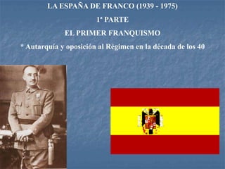 LA ESPAÑA DE FRANCO (1939 - 1975)
1ª PARTE
EL PRIMER FRANQUISMO
* Autarquía y oposición al Régimen en la década de los 40
 