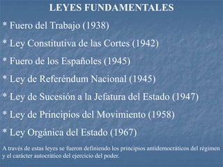 LEYES FUNDAMENTALES
* Fuero del Trabajo (1938)
* Ley Constitutiva de las Cortes (1942)
* Fuero de los Españoles (1945)
* Ley de Referéndum Nacional (1945)
* Ley de Sucesión a la Jefatura del Estado (1947)
* Ley de Principios del Movimiento (1958)
* Ley Orgánica del Estado (1967)
A través de estas leyes se fueron definiendo los principios antidemocráticos del régimen
y el carácter autocrático del ejercicio del poder.
 