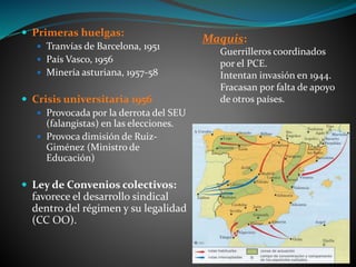  Primeras huelgas:
 Tranvías de Barcelona, 1951
 País Vasco, 1956
 Minería asturiana, 1957-58
 Crisis universitaria 1956
 Provocada por la derrota del SEU
(falangistas) en las elecciones.
 Provoca dimisión de Ruiz-
Giménez (Ministro de
Educación)
 Ley de Convenios colectivos:
favorece el desarrollo sindical
dentro del régimen y su legalidad
(CC OO).
Maquis:
Guerrilleros coordinados
por el PCE.
Intentan invasión en 1944.
Fracasan por falta de apoyo
de otros países.
 