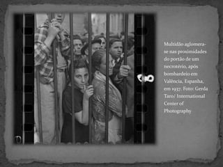 Multidão aglomera-
se nas proximidades
do portão de um
necrotério, após
bombardeio em
Valência, Espanha,
em 1937. Foto: Gerda
Taro/ International
Center of
Photography
 