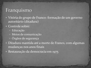  Vitória do grupo de Franco: formação de um governo
autoritário (ditadura)
 Controle sobre:
 Educação
 Meios de comunicação
 Órgãos de segurança
 Ditadura mantida até a morte de Franco, com algumas
mudanças nos anos finais
 Restauração da democracia em 1975
 