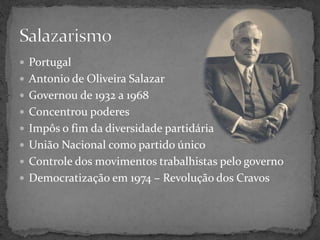  Portugal
 Antonio de Oliveira Salazar
 Governou de 1932 a 1968
 Concentrou poderes
 Impôs o fim da diversidade partidária
 União Nacional como partido único
 Controle dos movimentos trabalhistas pelo governo
 Democratização em 1974 – Revolução dos Cravos
 