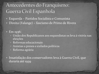  Esquerda – Partidos Socialista e Comunista
 Direita (Falange) – fascismo de Primo de Rivera
 Em 1936:
 União dos Republicanos aos esquerdistas os leva à vitória nas
eleições
 Reformas educacionais
 Anistias a presos e exilados políticos
 Reforma agrária
 Insatisfação dos conservadores leva à Guerra Civil, que
duraria até 1939
 