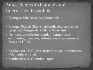  Falange x defensores da democracia
 Falange: Franco (líder), latifundiários, setores da
Igreja, alta burguesia, Hitler e Mussolini
 Democratas: exército popular (camponeses,
estudantes, operários, voluntários estrangeiros) e
forças da URSS.
 Ensaio para a II Guerra: teste de novos armamentos
(Alemanha e Itália)
 Bombardeio de Guernica - 1937
 