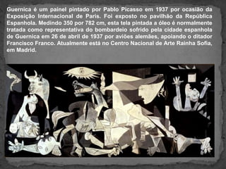 Guernica é um painel pintado por Pablo Picasso em 1937 por ocasião da
Exposição Internacional de Paris. Foi exposto no pavilhão da República
Espanhola. Medindo 350 por 782 cm, esta tela pintada a óleo é normalmente
tratada como representativa do bombardeio sofrido pela cidade espanhola
de Guernica em 26 de abril de 1937 por aviões alemães, apoiando o ditador
Francisco Franco. Atualmente está no Centro Nacional de Arte Rainha Sofia,
em Madrid.
 