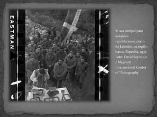 Missa campal para
soldados
republicanos, perto
de Lekeitio, na região
basca. Espanha, 1937.
Foto: David Seymour
/ Magnum
International Center
of Photography
 