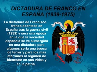 DICTADURA DE FRANCO EN
       ESPAÑA (1939-1975)
La dictadura de Francisco
     franco acontece en
 España tras la guerra civil
  (1939) y sera una época
    en la que la sociedad
 española se ve sumergida
   en una dictadura para
  algunos seria una época
  de terror y para los mas
  aferrímos al régimen de
  bienestar en sus vidas y
         en la patria.
 