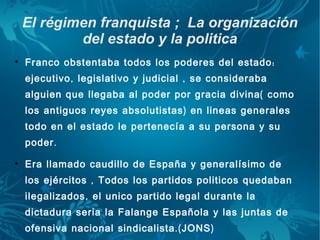 El régimen franquista ; La organización
            del estado y la politica

    Franco obstentaba todos los poderes del estado :
    ejecutivo , legislativo y judicial , se consideraba
    alguien que llegaba al poder por gracia divina ( como
    los antiguos reyes absolutistas ) en lineas generales
    todo en el estado le pertenecía a su persona y su
    poder .

    Era llamado caudillo de España y generalísimo de
    los ejércitos , Todos los partidos politicos quedaban
    ilegalizados , el unico partido legal durante la
    dictadura seria la Falange Española y las juntas de
    ofensiva nacional sindicalista .( JONS )
 