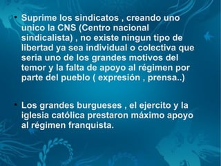 
    Suprime los sindicatos , creando uno
    unico la CNS (Centro nacional
    sindicalista) , no existe ningun tipo de
    libertad ya sea individual o colectiva que
    seria uno de los grandes motivos del
    temor y la falta de apoyo al régimen por
    parte del pueblo ( expresión , prensa..)


    Los grandes burgueses , el ejercito y la
    iglesia católica prestaron máximo apoyo
    al régimen franquista.
 