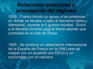 Relaciones exteriores y
        propaganda del régimen

    1939 , Franco brindo su apoyo a las potencias
    en donde se llevaba a cabo el fascismo (Italia y
    Alemania), durante la II guerra mundial . Envió
    a la llamada División azul al frente alemán que
    combatía en el este de Rusia.


    1945 ; Se produce un aislamiento internacional
    de la España de Franco en la ONU,este se
    rompió con un acuerdo con EEUU y un
    concordato con el vaticano.
 