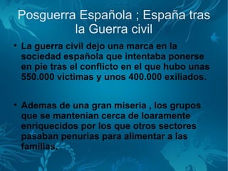 Posguerra Española ; España tras
             la Guerra civil

    La guerra civil dejo una marca en la
    sociedad española que intentaba ponerse
    en pie tras el conflicto en el que hubo unas
    550.000 victimas y unos 400.000 exiliados.


    Ademas de una gran miseria , los grupos
    que se mantenian cerca de loaramente
    enriquecidos por los que otros sectores
    pasaban penurias para alimentar a las
    familias.
 