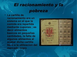 El racionamiento y la
      y          pobreza

    La cartilla de
    racionamiento era un
    sistema en el que la
    comida era repartida
    mediante cupones ; es
    decir alimentos
    basicos en pequeñas
    cantidades, la falta de
    algunos alimentos al
    acabar dicha cartilla
    llevo a la utilizacion del
    mercado negro
 