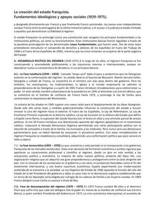 La creación del estado franquista.
Fundamentos ideológicos y apoyos sociales (1939-1975).
y designado directamente por Franco) y que finalmente Franco sancionaba. Los jueces eran independientes
aunque Franco tenía la prerrogativa de la última instancia judicial, y el acceso a la judicatura estaba limitado
a aquellos que demostraran su fidelidad al régimen.
El estado franquista no promulgó nunca una constitución que recogiera los principios fundamentales y las
instituciones políticas, así como su funcionamiento. Estas instituciones básicas fueron reguladas a través de
la paulatina promulgación de las denominadas Leyes Fundamentales, que fueron siete. Dos de estas leyes
pretendieron estructurar el compendio de derechos y deberes de los españoles (el Fuero del Trabajo de
1938 y el Fuero de los Españoles de 1945), mientras que las cinco restantes se ocuparon de la parte orgánica
del Estado
4.- DESARROLLO POLÍTICO DEL RÉGIMEN (1939-1975) A lo largo de los años, el régimen franquista se fue
construyendo y acomodando políticamente a las coyunturas internas o internacionales, aunque sin
abandonar nunca su característica de dictadura, ni sus principios básicos.
4.1.- La Fase totalitaria (1939 – 1959) : Llamada “etapa azul” dado el peso y predominio que los falangistas
tuvieron en la conformación del régimen. Su estado ideal es el fascista de Mussolini. Ramón Serrano Suñer,
falangista y cuñado de Franco, se convertirá en el ministro con más peso dentro del gobierno. Pero los
militares, los monárquicos, los tradicionalistas, la Iglesia y el mundo empresarial no admiten la
preponderancia de los falangistas y a partir de 1941 Franco introduce remodelaciones para contrarrestar su
poder. En este sentido nombró subsecretario de la presidencia en 1941 al almirante Luis Carrero Blanco, que
se convertirá en el hombre de confianza de Franco hasta 1973, y promulga la Ley de Cortes para
contrarrestar la importancia del Movimiento.
La victoria de los aliados en 1945 supone una nueva razón para el desplazamiento de las ideas falangistas.
Desde este año varias leyes y medidas gubernamentales refuerzan la construcción del estado y buscan
renovar la cara del régimen hacia el exterior: El Fuero de los Españoles, la Ley de Referéndum, La Ley de
Enseñanza Primaria inspirada en la doctrina católica, La Ley de Sucesión en la Jefatura del Estado que define
a España como Reino, la supresión del saludo fascista (con el brazo en alto) y una amnistía parcial de presos
políticos. En los 50 Franco introduce una liberalización aparente del régimen apoyándose en el movimiento
católico. Instaurará la llamada Democracia Orgánica permitiendo una cierta participación política con la
elección de concejales a través de la familia, los municipios y los sindicatos. Pero nunca será una democracia
parlamentaria pues no habrá libertad de asociación ni pluralismo político. Con estas remodelaciones el
régimen franquista se estabilizará y consolidará, adquiriendo una conformación política que poco variará en
toda su época.
7.2.- La fase tecnocrática (1959 – 1970) Lo que caracteriza a este periodo es la incorporación a los gobiernos
franquistas de los llamados tecnócratas. Éstas eran personas de formación económica o jurídica rigurosa que
aportaron su conocimiento profesional y científico al régimen, dando un giro en este sentido a las
actuaciones política y económica. La mayoría de estos nuevos políticos provenía del Opus Dei, una
organización religiosa que así adquirió una gran preponderancia y protagonismo entre la clase dirigente del
país. Con la inclusión de los tecnócratas en el gobierno y con otras circunstancias favorables como el fin del
aislamiento internacional, y una buena coyuntura económica, España experimentó una modernización
acelerada de la economía y la sociedad. La Ley Orgánica del Estado de 1966 separaba la función del Jefe del
Estado de la del Presidente del gobierno y daba un paso más en la democracia orgánica estableciendo que
un tercio de los diputados sería elegido por sufragio de los cabezas de familia y las mujeres casadas. En 1969
Franco designó a Juan Carlos su sucesor a título de Rey.
7.3.- Fase de descomposición del régimen (1970 – 1975) En 1972 Franco cumplió 80 años y el deterioro
físico que sufría hizo que cada vez delegara más el poder en manos de su hombre de confianza Luis Carrero
Blanco, a quién nombró Presidente del Gobierno en 1973. La crisis económica internacional, el aumento de
 
